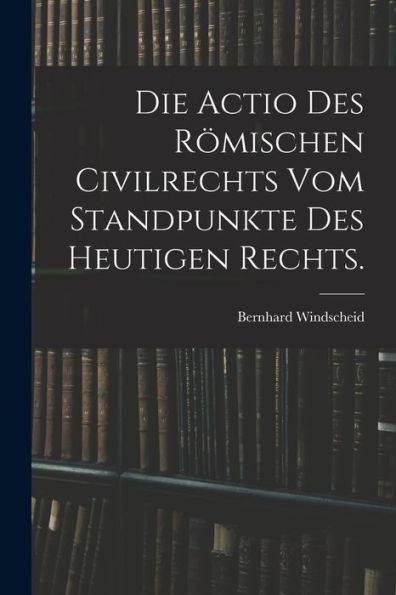 Die Actio Des Römischen Civilrechts Vom Standpunkte Des Heutigen Rechts. (German Edition)