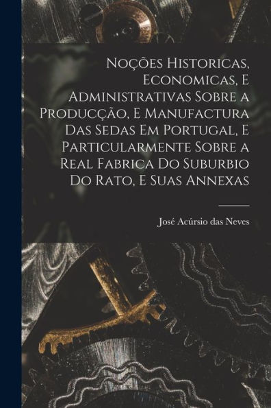 Noções Historicas, Economicas, E Administrativas Sobre A Producção, E Manufactura Das Sedas Em Portugal, E Particularmente Sobre A Real Fabrica Do Suburbio Do Rato, E Suas Annexas (Portuguese Edition)