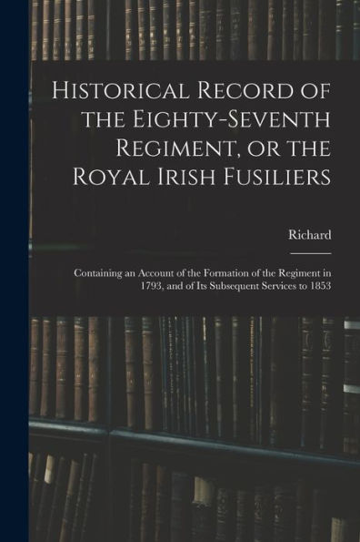 Historical Record Of The Eighty-Seventh Regiment, Or The Royal Irish Fusiliers: Containing An Account Of The Formation Of The Regiment In 1793, And Of Its Subsequent Services To 1853