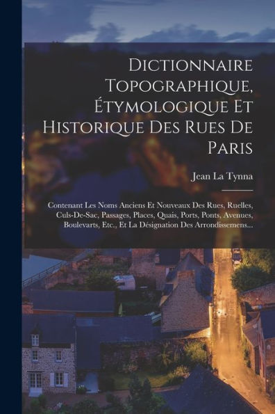 Dictionnaire Topographique, Étymologique Et Historique Des Rues De Paris: Contenant Les Noms Anciens Et Nouveaux Des Rues, Ruelles, Culs-De-Sac, ... Des Arrondissemens... (French Edition)