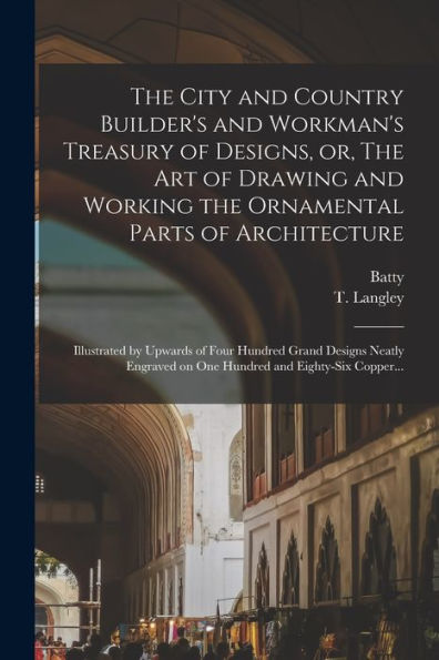 The City And Country Builder'S And Workman'S Treasury Of Designs, Or, The Art Of Drawing And Working The Ornamental Parts Of Architecture: Illustrated ... On One Hundred And Eighty-Six Copper...