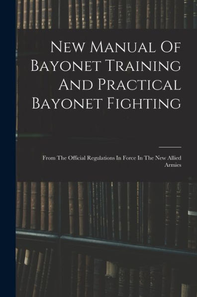 New Manual Of Bayonet Training And Practical Bayonet Fighting: From The Official Regulations In Force In The New Allied Armies