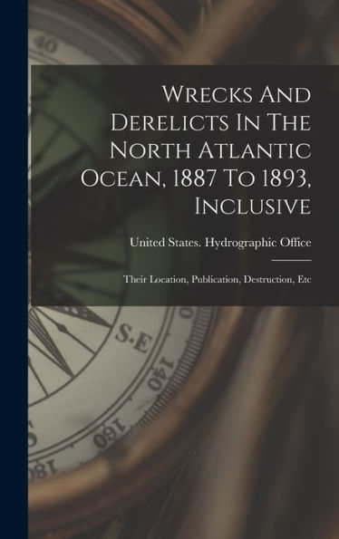 Wrecks And Derelicts In The North Atlantic Ocean, 1887 To 1893, Inclusive: Their Location, Publication, Destruction, Etc