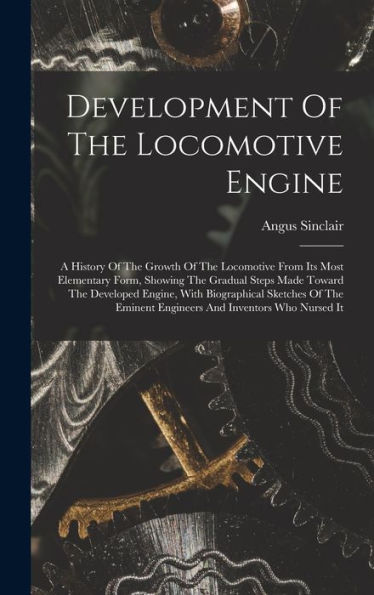 Development Of The Locomotive Engine: A History Of The Growth Of The Locomotive From Its Most Elementary Form, Showing The Gradual Steps Made Toward ... Eminent Engineers And Inventors Who Nursed It