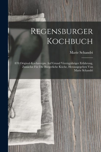 Regensburger Kochbuch: 870 Original-Kochrecepte Auf Grund Vierzigjähriger Erfahrung, Zunächst Für Die Bürgerliche Küche, Herausgegeben Von Marie Schandri