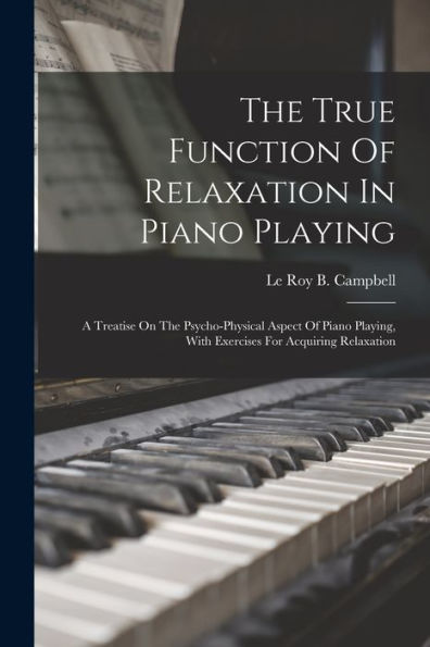 The True Function Of Relaxation In Piano Playing: A Treatise On The Psycho-Physical Aspect Of Piano Playing, With Exercises For Acquiring Relaxation