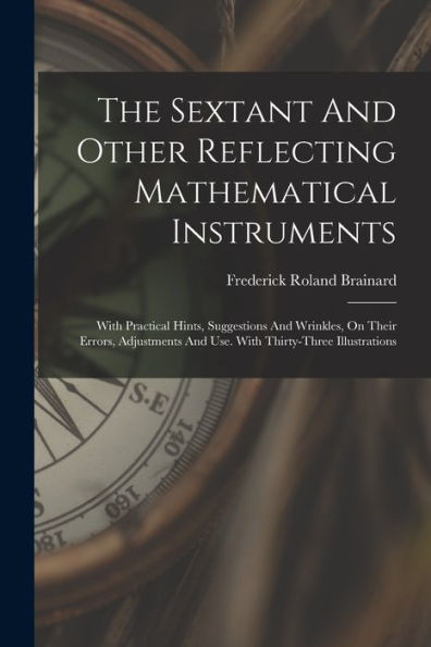 The Sextant And Other Reflecting Mathematical Instruments: With Practical Hints, Suggestions And Wrinkles, On Their Errors, Adjustments And Use. With Thirty-Three Illustrations