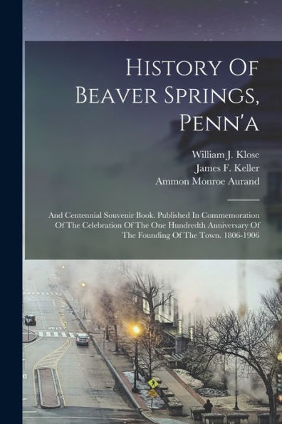 History Of Beaver Springs, Penn'A: And Centennial Souvenir Book. Published In Commemoration Of The Celebration Of The One Hundredth Anniversary Of The Founding Of The Town. 1806-1906