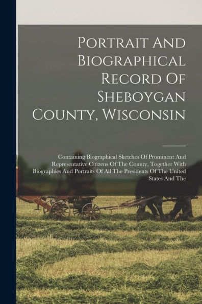 Portrait And Biographical Record Of Sheboygan County, Wisconsin: Containing Biographical Sketches Of Prominent And Representative Citizens Of The ... The Presidents Of The United States And The