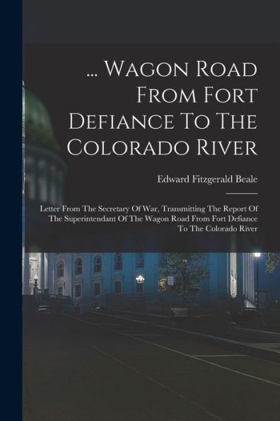 ... Wagon Road From Fort Defiance To The Colorado River: Letter From The Secretary Of War, Transmitting The Report Of The Superintendant Of The Wagon Road From Fort Defiance To The Colorado River
