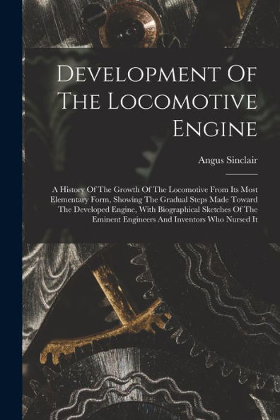 Development Of The Locomotive Engine: A History Of The Growth Of The Locomotive From Its Most Elementary Form, Showing The Gradual Steps Made Toward ... Eminent Engineers And Inventors Who Nursed It
