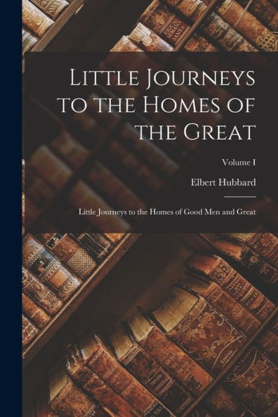 Little Journeys To The Homes Of The Great: Little Journeys To The Homes Of Good Men And Great; Volume I