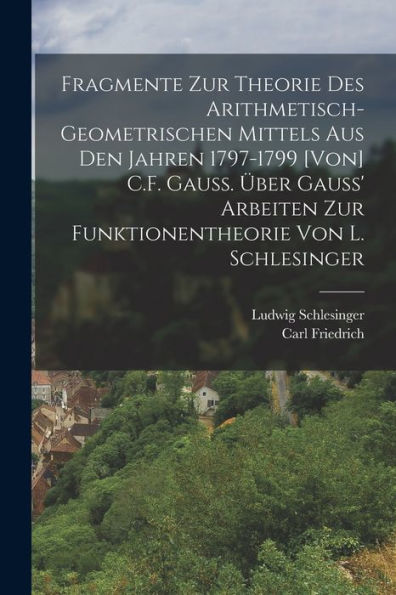 Fragmente Zur Theorie Des Arithmetisch-Geometrischen Mittels Aus Den Jahren 1797-1799 [Von] C.F. Gauss. Über Gauss' Arbeiten Zur Funktionentheorie Von L. Schlesinger (German Edition)