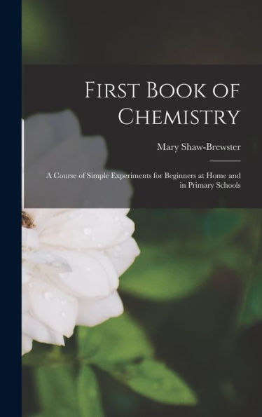 First Book Of Chemistry: A Course Of Simple Experiments For Beginners At Home And In Primary Schools