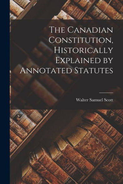 The Canadian Constitution, Historically Explained By Annotated Statutes