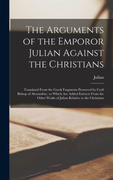 The Arguments Of The Emporor Julian Against The Christians: Translated From The Greek Fragments Preserved By Cyril Bishop Of Alexandria; To Which Are ... Works Of Julian Relative To The Christians