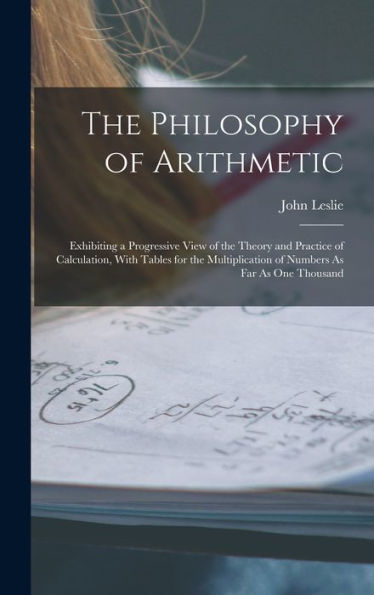 The Philosophy Of Arithmetic: Exhibiting A Progressive View Of The Theory And Practice Of Calculation, With Tables For The Multiplication Of Numbers As Far As One Thousand