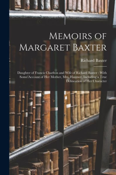 Memoirs Of Margaret Baxter: Daughter Of Francis Charlton And Wife Of Richard Baxter: With Some Account Of Her Mother, Mrs. Hanmer, Including A True Delineation Of Her Character