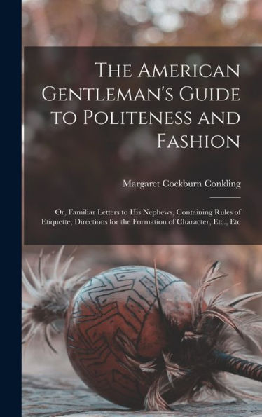 The American Gentleman'S Guide To Politeness And Fashion: Or, Familiar Letters To His Nephews, Containing Rules Of Etiquette, Directions For The Formation Of Character, Etc., Etc