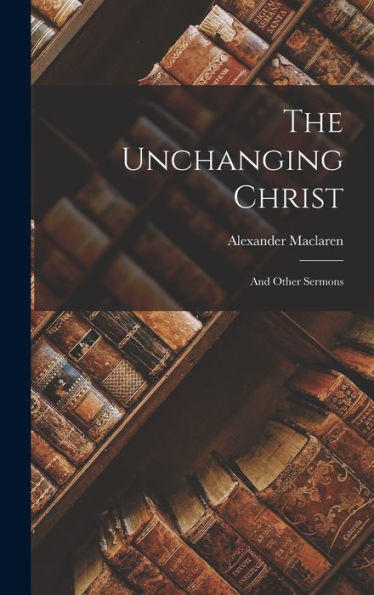 The Unchanging Christ: And Other Sermons