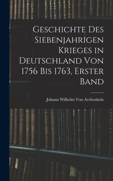 Geschichte Des Siebenjahrigen Krieges In Deutschland Von 1756 Bis 1763, Erster Band (German Edition)
