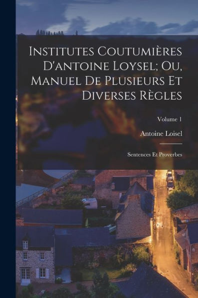 Institutes Coutumières D'Antoine Loysel; Ou, Manuel De Plusieurs Et Diverses Règles: Sentences Et Proverbes; Volume 1 (French Edition)