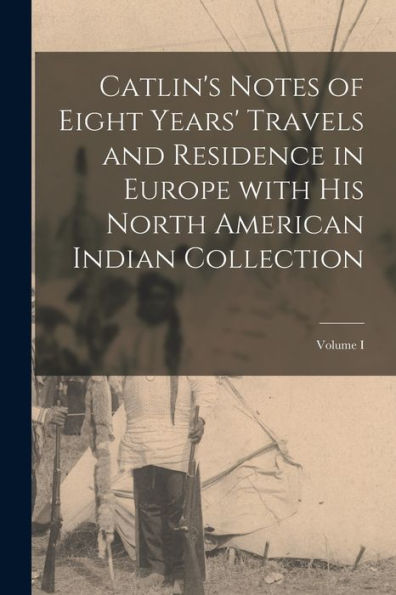 Catlin'S Notes Of Eight Years' Travels And Residence In Europe With His North American Indian Collection; Volume I