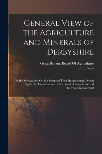 General View Of The Agriculture And Minerals Of Derbyshire: With Observations On The Means Of Their Improvement Drawn Up For The Consideration Of The Board Of Agriculture And Internal Improvement