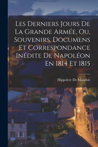 Les Derniers Jours De La Grande Armée, Ou, Souvenirs, Documens Et Correspondance Inédite De Napoléon En 1814 Et 1815 (French Edition)