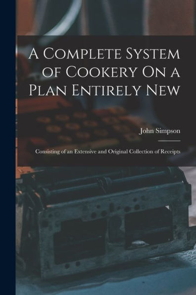 A Complete System Of Cookery On A Plan Entirely New: Consisting Of An Extensive And Original Collection Of Receipts