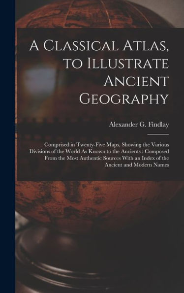 A Classical Atlas, To Illustrate Ancient Geography: Comprised In Twenty-Five Maps, Showing The Various Divisions Of The World As Known To The ... With An Index Of The Ancient And Modern Names