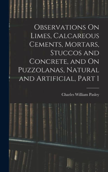 Observations On Limes, Calcareous Cements, Mortars, Stuccos And Concrete, And On Puzzolanas, Natural And Artificial, Part 1