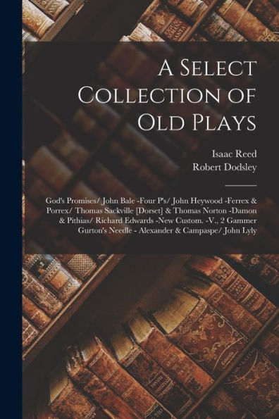 A Select Collection Of Old Plays: God'S Promises/ John Bale -Four P'S/ John Heywood -Ferrex & Porrex/ Thomas Sackville [Dorset] & Thomas Norton -Damon ... Needle - Alexander & Campaspe/ John Lyly