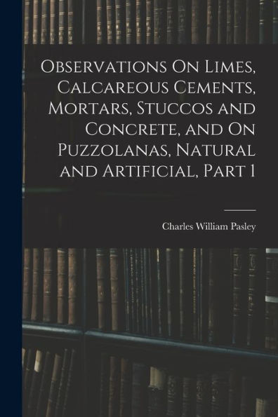 Observations On Limes, Calcareous Cements, Mortars, Stuccos And Concrete, And On Puzzolanas, Natural And Artificial, Part 1
