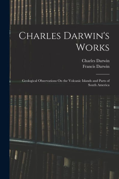Charles Darwin'S Works: Geological Observations On The Volcanic Islands And Parts Of South America