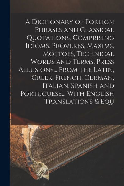 A Dictionary Of Foreign Phrases And Classical Quotations, Comprising Idioms, Proverbs, Maxims, Mottoes, Technical Words And Terms, Press Allusions... ... Portuguese... With English Translations & Equ