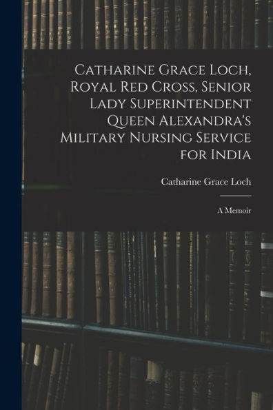 Catharine Grace Loch, Royal Red Cross, Senior Lady Superintendent Queen Alexandra'S Military Nursing Service For India: A Memoir