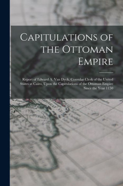 Capitulations Of The Ottoman Empire: Report Of Edward A. Van Dyck, Consular Clerk Of The United States At Cairo, Upon The Capitulations Of The Ottoman Empire Since The Year 1150
