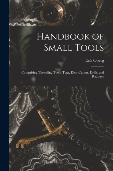 Handbook Of Small Tools: Comprising Threading Tools, Taps, Dies, Cutters, Drills, And Reamers