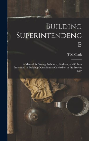 Building Superintendence: A Manual For Young Architects, Students, And Others Interested In Building Operations As Carried On At The Present Day