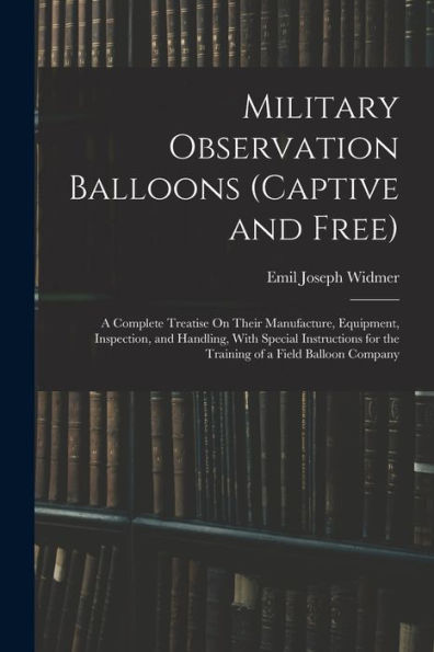 Military Observation Balloons (Captive And Free): A Complete Treatise On Their Manufacture, Equipment, Inspection, And Handling, With Special Instructions For The Training Of A Field Balloon Company