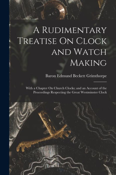 A Rudimentary Treatise On Clock And Watch Making: With A Chapter On Church Clocks; And An Account Of The Proceedings Respecting The Great Westminster Clock