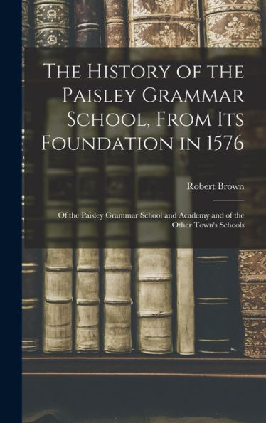The History Of The Paisley Grammar School, From Its Foundation In 1576: Of The Paisley Grammar School And Academy And Of The Other Town'S Schools