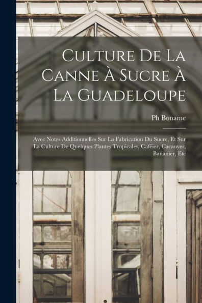 Culture De La Canne À Sucre À La Guadeloupe: Avec Notes Additionnelles Sur La Fabrication Du Sucre, Et Sur La Culture De Quelques Plantes Tropicales, Caféier, Cacaoyer, Bananier, Etc (French Edition)