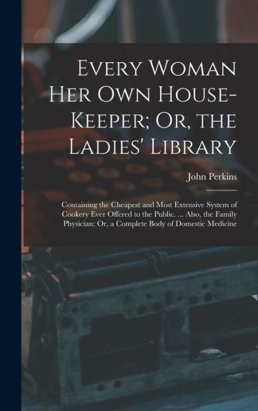 Every Woman Her Own House-Keeper; Or, The Ladies' Library: Containing The Cheapest And Most Extensive System Of Cookery Ever Offered To The Public. ... Or, A Complete Body Of Domestic Medicine