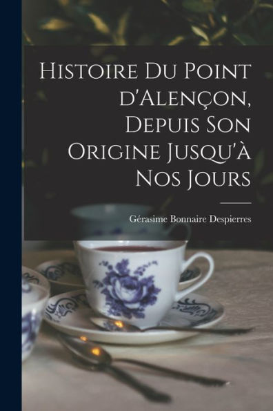 Histoire Du Point D'Alençon, Depuis Son Origine Jusqu'À Nos Jours (French Edition)