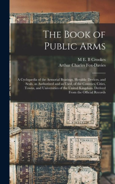 The Book Of Public Arms; A Cyclopædia Of The Armorial Bearings, Heraldic Devices, And Seals, As Authorized And As Used, Of The Counties, Cities, ... Kingdom. Derived From The Official Records