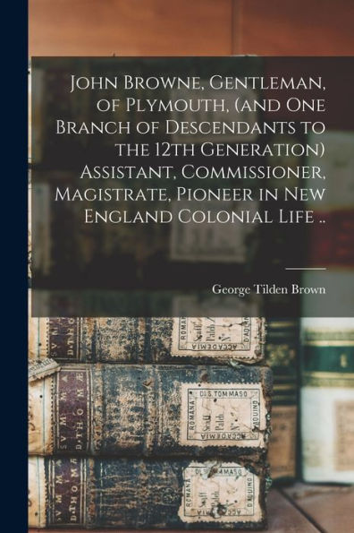 John Browne, Gentleman, Of Plymouth, (And One Branch Of Descendants To The 12Th Generation) Assistant, Commissioner, Magistrate, Pioneer In New England Colonial Life ..