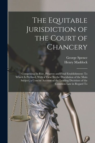 The Equitable Jurisdiction Of The Court Of Chancery: Comprising Its Rise, Progress And Final Establishment; To Which Is Prefixed, With A View To The ... Doctrines Of The Common Law In Regard To
