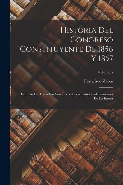 Historia Del Congreso Constituyente De 1856 Y 1857: Estracto De Todas Sus Sesiones Y Documentos Parlamentarios De La Epoca; Volume 5